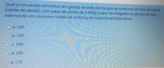 Qual a conversão alimentar em granja de aves de frangos de corte aos 42 dias de idade
(idade de abate), com peso de abate de 2.400g e peso de chegada na granja de 40g,
estimando um consumo médio de 4.250 kg de ração/ave/alojamento.
a. 1,90
b. 1,50
c. 1,60
d. 1,80
e. 1,70