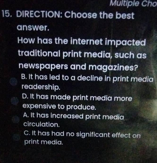 Multiple Cho
15. DIRECTION: Choose the best
answer.
How has the internet impacted
traditional print media, such as
newspapers and magazines?
B. It has led to a decline in print media
readership.
D. It has made print media more
expensive to produce.
A. It has increased print media
circulation.
C. It has had no significant effect on
print media.