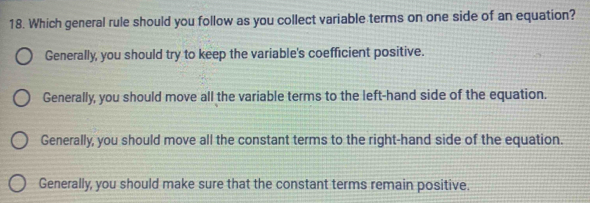 Which general rule should you follow as you collect variable terms on one side of an equation?
Generally, you should try to keep the variable's coefficient positive.
Generally, you should move all the variable terms to the left-hand side of the equation.
Generally, you should move all the constant terms to the right-hand side of the equation.
Generally, you should make sure that the constant terms remain positive.