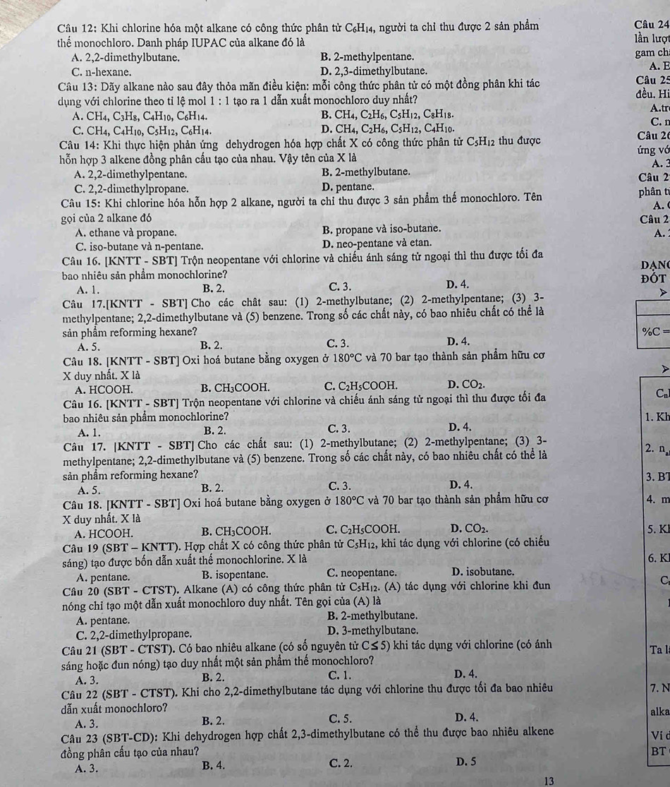 Cầu 12: Khi chlorine hóa một alkane có công thức phân tử C₆H₁₄, người ta chỉ thu được 2 sản phẩm lần lượ
thể monochloro. Danh pháp IUPAC của alkane đó là
A. 2,2-dimethylbutane. B. 2-methylpentane. gam ch A. E
C. n-hexane. D. 2,3-dimethylbutane.
Câu 13:Doverline a y alkane nào sau đây thỏa mãn điều kiện: mỗi công thức phân tử có một đồng phân khi tác Câu 25
dụng với chlorine theo tỉ lệ mol 1:1 tạo ra 1 dẫn xuất monochloro duy nhất?
đều. Hi
A.tr
B.
A. CH_4,C_3H_8,C_4H_10,C_6H_14. CH_4,C_2H_6,C_5H_12,C_8H 18.
C. CH_4,C_4H_10,C_5H_12,C_6H_14. D. CH_4,C_2H_6,C_5H_12, , C4H10. Câu 26 C. n
Câu 14: Khi thực hiện phản ứng dehydrogen hóa hợp chất X có công thức phân tử C_5H_12 thu được
hỗn hợp 3 alkene đồng phân cấu tạo của nhau. Vậy tên của X là ứng vớ
A. 3
A. 2,2-dimethylpentane. B. 2-methylbutane.
C. 2,2-dimethylpropane. D. pentane. phân t Câu 2
Câu 15: Khi chlorine hóa hỗn hợp 2 alkane, người ta chỉ thu được 3 sản phẩm thế monochloro. Tên A. 
gọi của 2 alkane đó Câu 2
A. ethane và propane. B. propane và iso-butane.
A.
C. iso-butane và n-pentane. D. neo-pentane và etan.
Câu 16. [KNTT - SBT] Trộn neopentane với chlorine và chiếu ánh sáng tử ngoại thì thu được tối đa Dạn
bao nhiêu sản phẩm monochlorine? D. 4. đOT
A. 1. B. 2. C. 3.
Câu 17.[KNTT - SBT] Cho các chât sau: (1) 2-methylbutane; (2) 2-methylpentane; (3) 3-
methylpentane; 2,2-dimethylbutane và (5) benzene. Trong số các chất này, có bao nhiêu chất có thể là
sản phẩm reforming hexane? % C=
A. 5. B. 2. C. 3. D. 4.
Câu 18. [KNTT - SBT] Oxi hoá butane bằng oxygen ở 180°C và 70 bar tạo thành sản phẩm hữu cơ
X duy nhất. X là
A. HCOOH. B. CH₃COOH. C. C_2H_5CO DOH. D. CO_2.
Câu 16. [KNTT - SBT] Trộn neopentane với chlorine và chiếu ánh sáng tử ngoại thì thu được tối đa
C_n
bao nhiêu sản phẩm monochlorine? D. 4. 1. Kh
A. 1. B. 2. C. 3.
Câu 17. [KNTT - SBT] Cho các chất sau: (1) 2-methylbutane; (2) 2-methylpentane; (3) 3-
2.
methylpentane; 2,2-dimethylbutane và (5) benzene. Trong số các chất này, có bao nhiêu chất có thể là n n
3. BT
sản phẩm reforming hexane? C. 3.
A. 5. B. 2. D. 4.
Câu 18. [KNTT - SBT] Oxi hoá butane bằng oxygen ở 180°C và 70 bar tạo thành sản phẩm hữu cơ 4. m
X duy nhất. X là
A. HCOOH. B. CH₃COOH. C. C_2H COOH. D. CO_2. 5. Kl
Câu 19 (SBT - KNTT). Hợp chất X có công thức phân tử C_5H_12 2, khi tác dụng với chlorine (có chiếu
sáng) tạo được bốn dẫn xuất thể monochlorine. X là
6. K
A. pentane. B. isopentane. C. neopentane. D. isobutane.
Cầu 20 (SBT - CTST). Alkane (A) có công thức phân tử C5H₁2. (A) tác dụng với chlorine khi đun
C
nóng chỉ tạo một dẫn xuất monochloro duy nhất. Tên gọi của (A) là
A. pentane. B. 2-methylbutane.
C. 2,2-dimethylpropane. D. 3-methylbutane.
Câu 21 (SBT - CTST). Có bao nhiêu alkane (có số nguyên tử C≤ 5) khi tác dụng với chlorine (có ánh
sáng hoặc đun nóng) tạo duy nhất một sản phẩm thể monochloro? Ta l
A. 3. B. 2. C. 1. D. 4.
Câu 22 (SBT - CTST). Khi cho 2,2-dimethylbutane tác dụng với chlorine thu được tối đa bao nhiêu
7. N
dẫn xuất monochloro? C. 5. D. 4. alka
A. 3. B. 2.
Câu 23 (SBT-CD): Khi dehydrogen hợp chất 2,3-dimethylbutane có thể thu được bao nhiêu alkene Ví c
đồng phân cấu tạo của nhau? BT
A. 3. B. 4. C. 2. D. 5
13