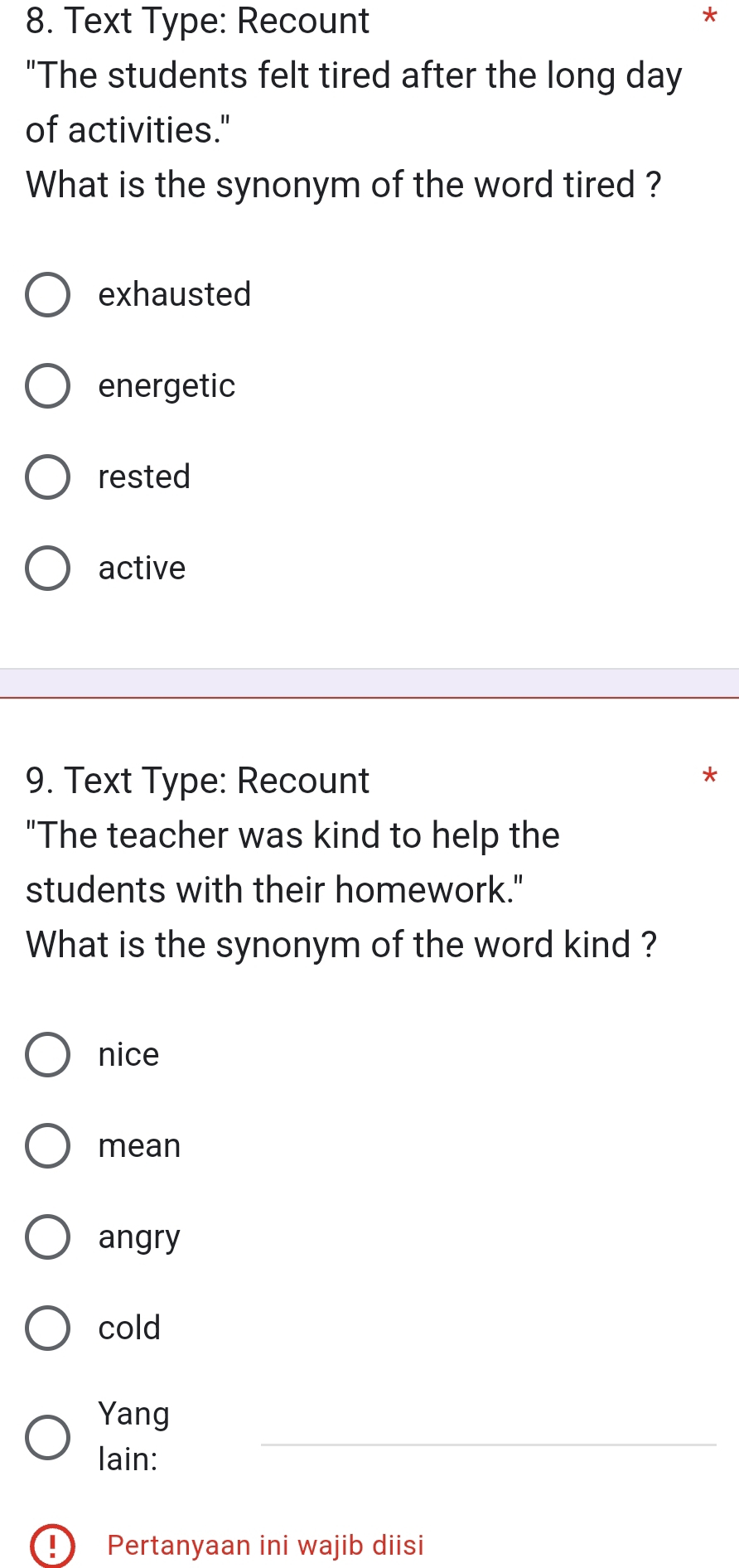 Text Type: Recount
*
"The students felt tired after the long day
of activities."
What is the synonym of the word tired ?
exhausted
energetic
rested
active
9. Text Type: Recount
"The teacher was kind to help the
students with their homework."
What is the synonym of the word kind ?
nice
mean
angry
cold
Yang
lain:
_
D Pertanyaan ini wajib diisi