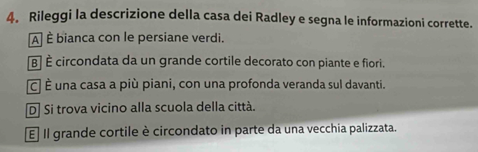 Rileggi la descrizione della casa dei Radley e segna le informazioni corrette.
A] È bianca con le persiane verdi.
B| È circondata da un grande cortile decorato con piante e fiori.
c] É una casa a più piani, con una profonda veranda sul davanti.
D] Si trova vicino alla scuola della città.
E Il grande cortile è circondato in parte da una vecchia palizzata.