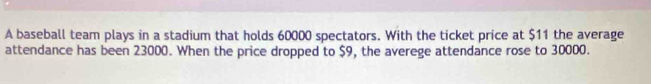 A baseball team plays in a stadium that holds 60000 spectators. With the ticket price at $11 the average 
attendance has been 23000. When the price dropped to $9, the averege attendance rose to 30000.