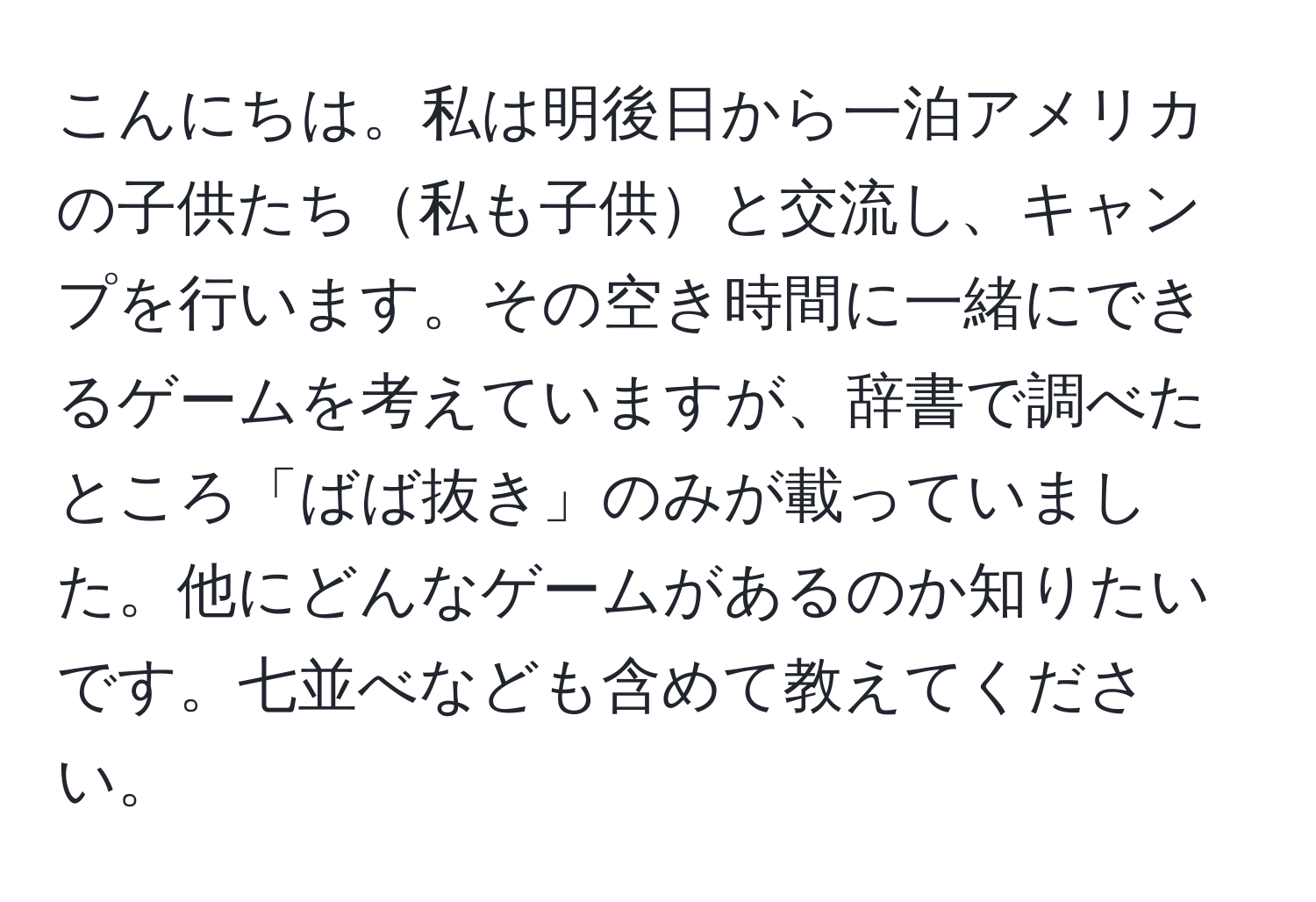 こんにちは。私は明後日から一泊アメリカの子供たち私も子供と交流し、キャンプを行います。その空き時間に一緒にできるゲームを考えていますが、辞書で調べたところ「ばば抜き」のみが載っていました。他にどんなゲームがあるのか知りたいです。七並べなども含めて教えてください。