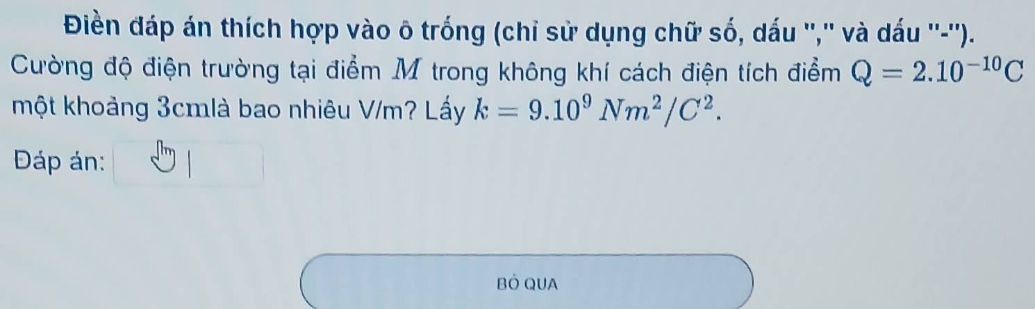 Điền đáp án thích hợp vào ô trống (chỉ sử dụng chữ số, dấu '','' và dấu ''-''). 
Cường độ điện trường tại điểm M trong không khí cách điện tích điểm Q=2.10^(-10)C
một khoảng 3cmlà bao nhiêu V/m? Lấy k=9.10^9Nm^2/C^2. 
Đáp án: 
Bỏ QUA