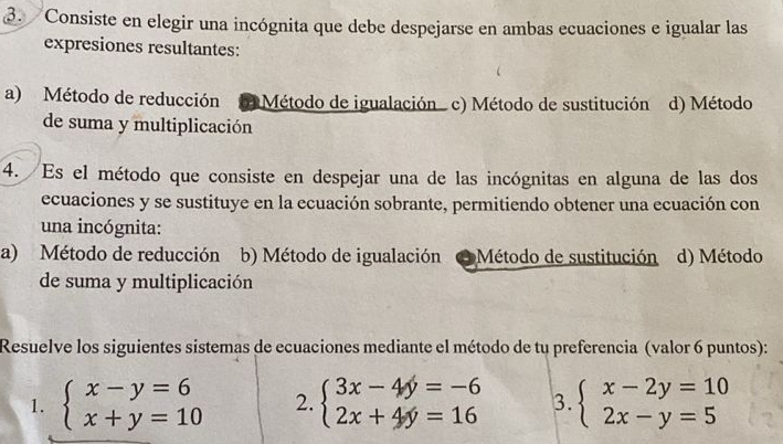 Consiste en elegir una incógnita que debe despejarse en ambas ecuaciones e igualar las
expresiones resultantes:
a) Método de reducción Método de igualación c) Método de sustitución d) Método
de suma y multiplicación
4. Es el método que consiste en despejar una de las incógnitas en alguna de las dos
ecuaciones y se sustituye en la ecuación sobrante, permitiendo obtener una ecuación con
una incógnita:
a) Método de reducción b) Método de igualación * Método de sustitución d) Método
de suma y multiplicación
Resuelve los siguientes sistemas de ecuaciones mediante el método de tu preferencia (valor 6 puntos):
1. beginarrayl x-y=6 x+y=10endarray. 2. beginarrayl 3x-4y=-6 2x+4y=16endarray. 3. beginarrayl x-2y=10 2x-y=5endarray.