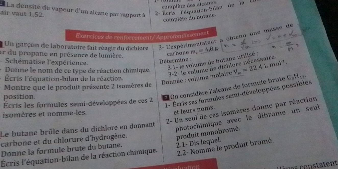 complète des alcanes. 
* La densité de vapeur d'un alcane par rapport à - Écris l'équation-bilan de la ' ' 
air vaut 1,52. 
complète du butane. 
Exercices de renforcement/ Approfondissement 
Un garçon de laboratoire fait réagir du dichlore 3- L'expérimentateur a obtenu une masse de 
ur du propane en présence de lumière. 
carbone m_c=4,8g. 
- Schématise l'expérience. 
Détermine : 
- Donne le nom de ce type de réaction chimique, 
3.1- le volume de butane utilisé ; 
3-2- le volume de dichlore nécessaire. 
Écris l'équation-bilan de la réaction. 
Donnée : volume molaire V_m=22,4L.mol^(-1). 
Montre que le produit présente 2 isomères de 
1- Écris ses formules semi-développées possibles 
position. 
7 On considère l'alcane de formule brute C_5H_12. 
Écris les formules semi-développées de ces 2
et leurs noms. 
2- Un seul de ces isomères donne par réaction 
isomères et nomme-les. 
Le butane brûle dans du dichlore en donnant 
photochimique avec le dibrome un seul 
carbone et du chlorure d'hydrogène. 
produit monobromé. 
2.2- Nomme le produit bromé. 
Donne la formule brute du butane. 
Écris l'équation-bilan de la réaction chimique. 2.1- Dis lequel. 
c ves constatent