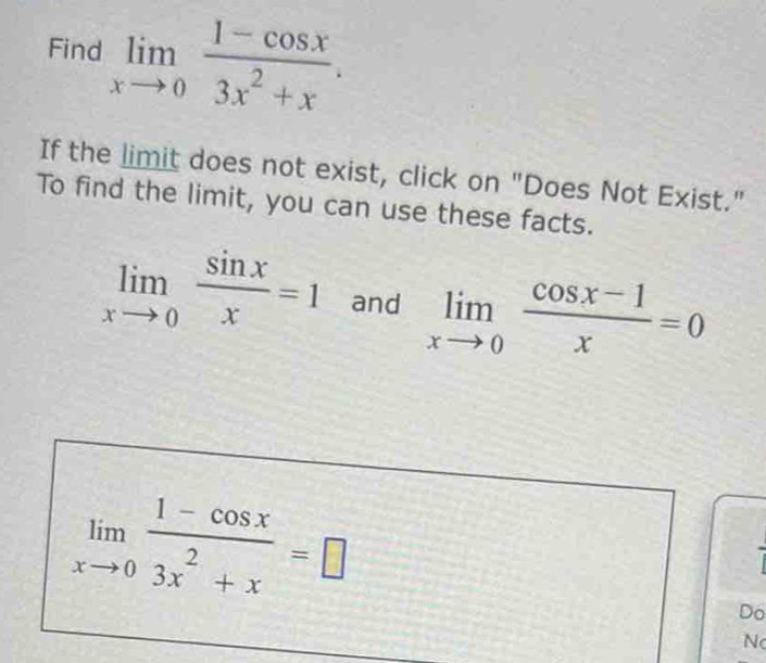 Find limlimits _xto 0 (1-cos x)/3x^2+x . 
If the limit does not exist, click on "Does Not Exist." 
To find the limit, you can use these facts.
limlimits _xto 0 sin x/x =1 and limlimits _xto 0 (cos x-1)/x =0
limlimits _xto 0 (1-cos x)/3x^2+x =□
Do 
N