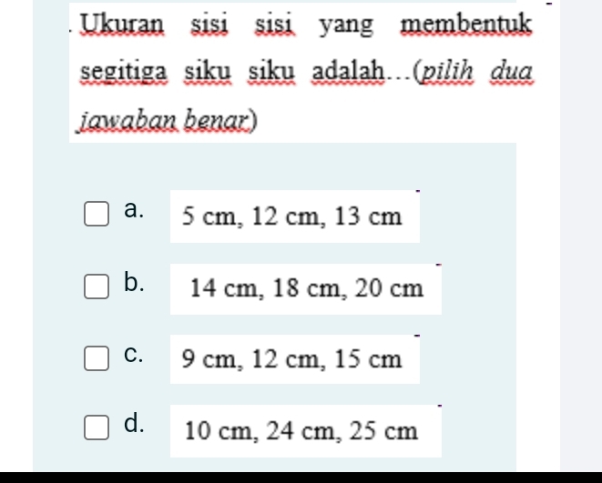 Ukuran sisi sisi yang membentuk
segitiga siku siku adalah (pilih duɑ
jawaban benar)
a. 5 cm, 12 cm, 13 cm
b. 14 cm, 18 cm, 20 cm
c. 9 cm, 12 cm, 15 cm
d. 10 cm, 24 cm, 25 cm