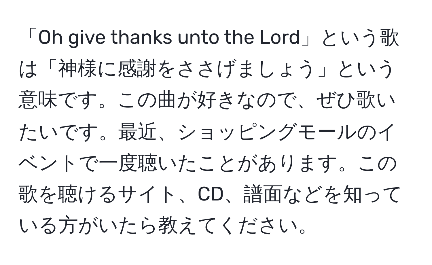 「Oh give thanks unto the Lord」という歌は「神様に感謝をささげましょう」という意味です。この曲が好きなので、ぜひ歌いたいです。最近、ショッピングモールのイベントで一度聴いたことがあります。この歌を聴けるサイト、CD、譜面などを知っている方がいたら教えてください。