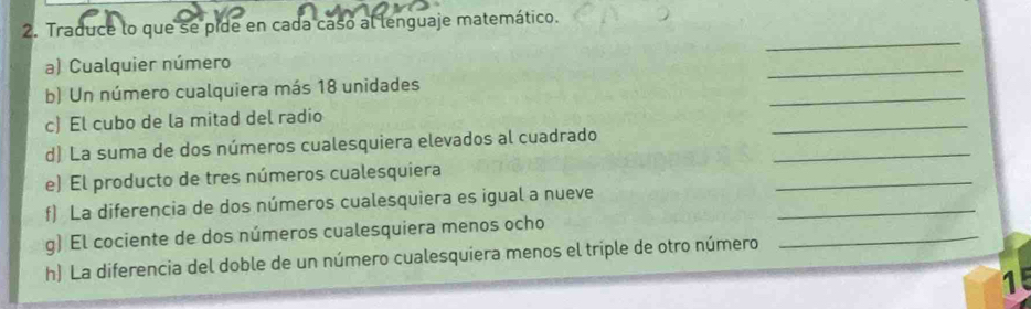 Traduce lo que se pide en cada caso al lenguaje matemático. 
_ 
a) Cualquier número 
_ 
_ 
b) Un número cualquiera más 18 unidades 
_ 
c) El cubo de la mitad del radio 
_ 
d) La suma de dos números cualesquiera elevados al cuadrado 
e) El producto de tres números cualesquiera 
f) La diferencia de dos números cualesquiera es igual a nueve 
_ 
g) El cociente de dos números cualesquiera menos ocho 
_ 
h) La diferencia del doble de un número cualesquiera menos el triple de otro número 
_ 
1