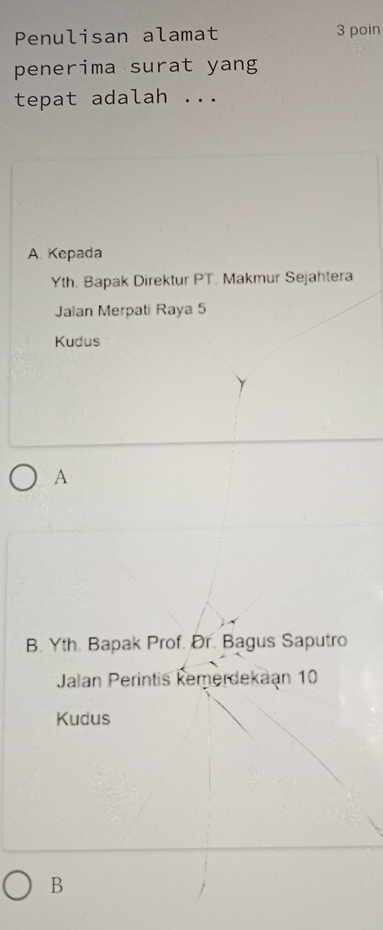 Penulisan alamat 3 poin
penerima surat yang
tepat adalah ...
A Kepada
Yth. Bapak Direktur PT. Makmur Sejahtera
Jalan Merpati Raya 5
Kudus
A
B. Yth. Bapak Prof. Ør. Bagus Saputro
Jalan Perintis kemerdekaan 10
Kudus
B