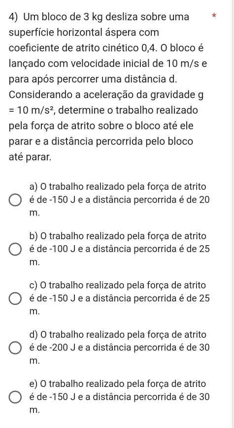 Um bloco de 3 kg desliza sobre uma *
superfície horizontal áspera com
coeficiente de atrito cinético 0,4. O bloco é
lançado com velocidade inicial de 10 m/s e
para após percorrer uma distância d.
Considerando a aceleração da gravidade g
=10m/s^2 , determine o trabalho realizado
pela força de atrito sobre o bloco até ele
parar e a distância percorrida pelo bloco
até parar.
a) O trabalho realizado pela força de atrito
é de -150 J e a distância percorrida é de 20
m.
b) O trabalho realizado pela força de atrito
é de -100 J e a distância percorrida é de 25
m.
c) O trabalho realizado pela força de atrito
é de -150 J e a distância percorrida é de 25
m.
d) O trabalho realizado pela força de atrito
é de -200 J e a distância percorrida é de 30
m.
e) O trabalho realizado pela força de atrito
é de -150 J e a distância percorrida é de 30
m.