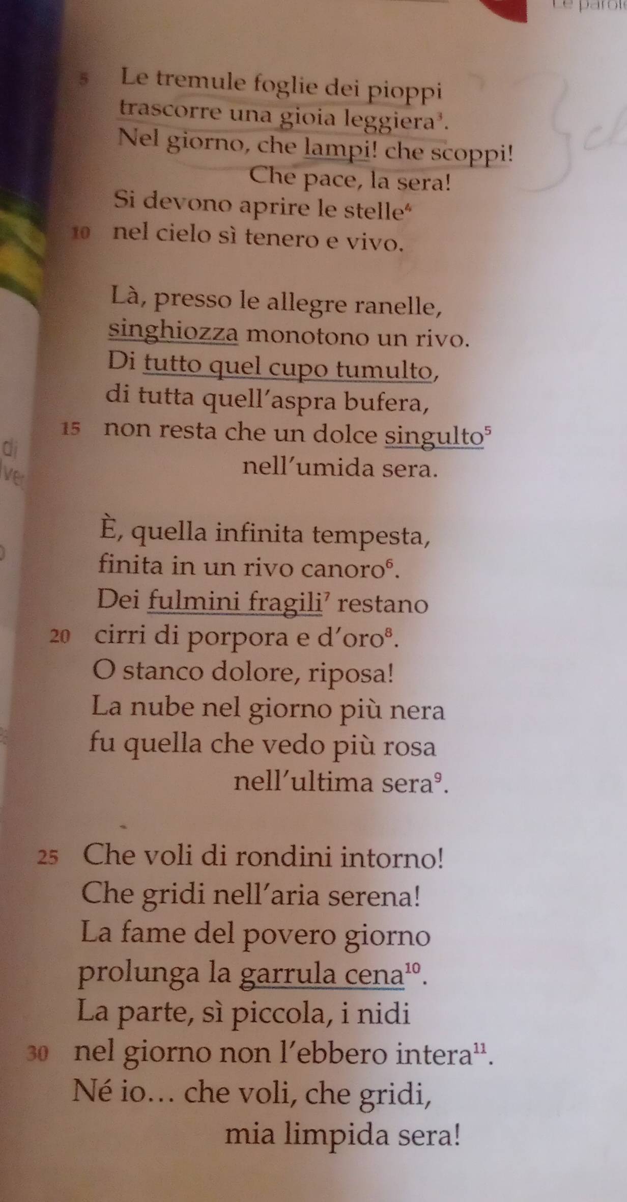 Le parôïé 
§ Le tremule foglie dei pioppi 
trascorre una gioia leggiera³. 
Nel giorno, che lampi! che scoppi! 
Che pace, la sera! 
Si devono aprire le stelle
10 nel cielo sì tenero e vivo. 
Là, presso le allegre ranelle, 
singhiozza monotono un rivo. 
Di tutto quel cupo tumulto, 
di tutta quell´aspra bufera,
15 non resta che un dolce singulto° 
di 
Ver 
nell’umida sera. 
È, quella infinita tempesta, 
finita in un rivo canoroé. 
Dei fulmini fragili’ restano
20 cirri di porpora e d´oroº. 
O stanco dolore, riposa! 
La nube nel giorno più nera 
fu quella che vedo più rosa 
nell´ultima seraº. 
25 Che voli di rondini intorno! 
Che gridi nell’aria serena! 
La fame del povero giorno 
prolunga la garrula cena¹. 
La parte, sì piccola, i nidi
30 nel giorno non l’ebbero intera'. 
Né io... che voli, che gridi, 
mia limpida sera!