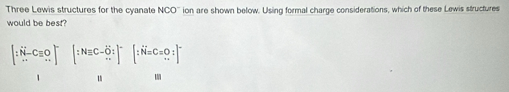 Three Lewis structures for the cyanate NCO'' ion are shown below. Using formal charge considerations, which of these Lewis structures 
would be best?
[:N-Cequiv O]^-[:Nequiv C-hat O:]^-[:N=C=0:]^-
1