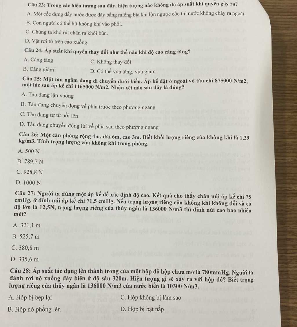 Trong các hiện tượng sau đây, hiện tượng nào không do áp suất khí quyền gây ra?
A. Một cốc đựng đầy nước được đậy bằng miếng bìa khi lộn ngược cốc thì nước không chảy ra ngoài.
B. Con người có thể hít không khí vào phổi.
C. Chúng ta khó rút chân ra khỏi bùn.
D. Vật rơi từ trên cao xuống.
Câu 24: Áp suất khí quyển thay đổi như thế nào khi độ cao càng tăng?
A. Càng tăng C. Không thay đổi
B. Càng giảm D. Có thể vừa tăng, vừa giảm
Câu 25: Một tàu ngầm đang di chuyển dưới biển. Áp kế đặt ở ngoài vỏ tàu chỉ 875000 N/m2,
một lúc sau áp kế chỉ 1165000 N/m2. Nhận xét nào sau đây là đúng?
A. Tàu đang lặn xuống
B. Tàu đang chuyển động về phía trước theo phương ngang
C. Tàu đang từ từ nổi lên
D. Tàu đang chuyển động lùi về phía sau theo phương ngang
Câu 26: Một căn phòng rộng 4m, dài 6m, cao 3m. Biết khối lượng riêng của không khí là 1,29
kg/m3. Tính trọng lượng của không khí trong phòng.
A. 500 N
B. 789,7 N
C. 928,8 N
D. 1000 N
Câu 27: Người ta dùng một áp kế để xác định độ cao. Kết quả cho thấy chân núi áp kế chỉ 75
cmHg, ở đỉnh núi áp kế chỉ 71,5 cmHg. Nếu trọng lượng riêng của không khí không đổi và có
độ lớn là 12,5N, trọng lượng riêng của thủy ngân là 136000 N/m3 thì đỉnh núi cao bao nhiêu
mét?
A. 321,1 m
B. 525,7 m
C. 380,8 m
D. 335,6 m
Câu 28: Áp suất tác dụng lên thành trong của một hộp đồ hộp chưa mở là 780mmHg. Người ta
đánh rơi nó xuống đáy biển ở độ sâu 320m. Hiện tượng gì sẽ xảy ra với hộp đó? Biết trọng
lượng riêng của thủy ngân là 136000 N/m3 của nước biển là 10300 N/m3.
A. Hộp bị bẹp lại C. Hộp không bị làm sao
B. Hộp nở phồng lên D. Hộp bị bật nắp