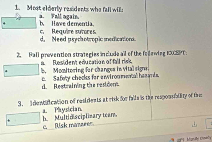 Most elderly residents who fall will:
a. Fall again.
b. Have dementia.
c. Require sutures.
d. Need psychotropic medications.
2. Fall prevention strategies include all of the following EXCEPT:
a. Resident education of fall risk.
b. Monitoring for changes in vital signs.
c. Safety checks for environmental hazards.
d. Restraining the resident.
3. Identification of residents at risk for falls is the responsibility of the:
a. Physician.
b. Multidisciplinary team.
c. Risk manager.
43°F Mastly cloudy