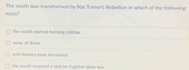 The south was transformed by Nat Turner's Rebellion in which of the following
ways?
the south started forming militias
none of these
anti-literacy laws increased
the south enacted a stricter fugitive slave law