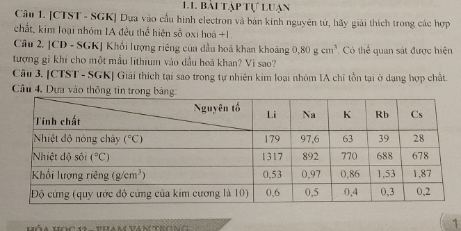 bài tập tự luận
Câu 1. [CTST - SGK] Dựa vào cầu hình electron và bán kính nguyên tử, hãy giải thích trong các hợp
chất, kim loại nhóm IA đều thể hiện số oxỉ hoá +1.
Câu 2. [CD - SGK] Khối lượng riêng của dầu hoả khan khoảng 0,80gcm^3 Có thể quan sát được hiện
tượng gì khi cho một mầu lithium vào đầu hoả khan? Vì sao?
Câu 3. [CTST - SGK] Giải thích tại sao trong tự nhiên kim loại nhóm IA chỉ tồn tại ở dạng hợp chất.
Câu 4. Dựa vào thông
Hóa học 19 -  pham van teong
1