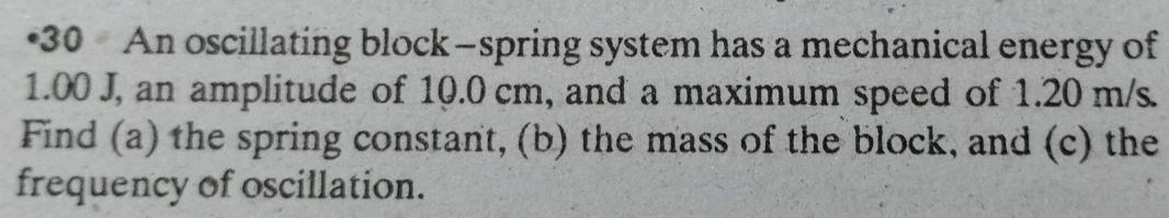 •30 An oscillating block—spring system has a mechanical energy of
1.00 J, an amplitude of 10.0 cm, and a maximum speed of 1.20 m/s. 
Find (a) the spring constant, (b) the mass of the block, and (c) the 
frequency of oscillation.