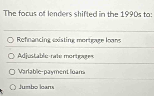 The focus of lenders shifted in the 1990s to:
Refnancing existing mortgage loans
Adjustable-rate mortgages
Variable-payment loans
Jumbo loans