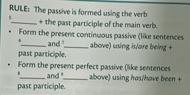 RULE: The passive is formed using the verb 
S 
_+ the past participle of the main verb. 
Form the present continuous passive (like sentences 
6 
_and _above) using is/are being + 
past participle. 
Form the present perfect passive (like sentences 
8 
_and _above) using has/have been + 
past participle.