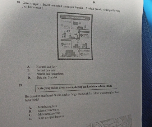 D.
28 Gambar rajah di bawah menunjukkan satu infografik . Apakah prinsip visual grafik yang
jadi keutamaan ?
A. Hicrarki dan flow
B. Format dan saiz
C. Naratif dan Penceritaan
D. Data dan Statistik
29
Kain yang sudah diwarnakan, dicelupkan ke dalam sodium silikat,
Berdasarkan maklumat di atas, apakah fungsi sodium silikat dalam proses menghasilkan
batik blok?
A. Membuang lilin
B. Mensatikan warna
C. Melembutkan kain
D. Kain menjadi bersinar