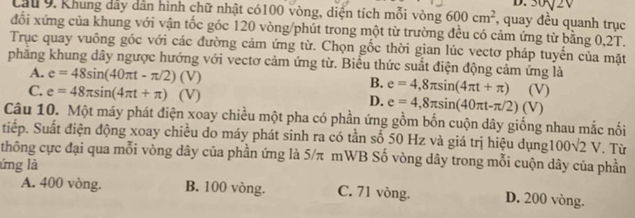 30sqrt(2)
Cầu 9. Khung dây dân hình chữ nhật có100 vòng, diện tích mỗi vòng 600cm^2 , quay đều quanh trục
đối xứng của khung với vận tốc góc 120 vòng /phút trong một từ trường đều có cảm ứng từ bằng 0,2T.
Trục quay vuông góc với các đường cảm ứng từ. Chọn gốc thời gian lúc vectơ pháp tuyển của mặt
phẳng khung dây ngược hướng với vectơ cảm ứng từ. Biểu thức suất điện động cảm ứng là
A. e=48sin (40π t-π /2) (V) B. e=4,8π sin (4π t+π )
C. e=48π sin (4π t+π ) (V) e=4,8π sin (40π t-π /2)(V (V)
D.
)
Câu 10. Một máy phát điện xoay chiều một pha có phần ứng gồm bốn cuộn dây giống nhau mắc nối
tiếp. Suất điện động xoay chiều do máy phát sinh ra có tần số 50 Hz và giá trị hiệu dụng100 ), (- 2 V. Từ
thông cực đại qua mỗi vòng dây của phần ứng là 5/π mWB Số vòng dây trong mỗi cuộn dây của phần
lứng là
A. 400 vòng. B. 100 vòng. C. 71 vòng.
D. 200 vòng.