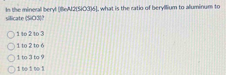 In the mineral beryl [BeAl2(SiO3)6], what is the ratio of beryllium to aluminum to
silicate (SiO3)?
1 to 2 to 3
1 to 2 to 6
1 to 3 to 9
1 to 1 to 1