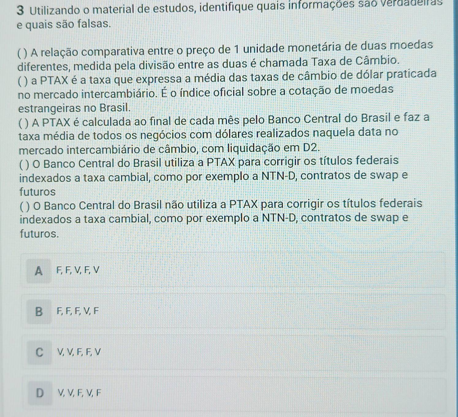 Utilizando o material de estudos, identifique quais informações são verdadeiras
e quais são falsas.
 ) A relação comparativa entre o preço de 1 unidade monetária de duas moedas
diferentes, medida pela divisão entre as duas é chamada Taxa de Câmbio.
 ) a PTAX é a taxa que expressa a média das taxas de câmbio de dólar praticada
no mercado intercambiário. É o índice oficial sobre a cotação de moedas
estrangeiras no Brasil.
C ) A PTAX é calculada ao final de cada mês pelo Banco Central do Brasil e faz a
taxa média de todos os negócios com dólares realizados naquela data no
mercado intercambiário de câmbio, com liquidação em D2.
( ) O Banco Central do Brasil utiliza a PTAX para corrigir os títulos federais
indexados a taxa cambial, como por exemplo a NTN-D, contratos de swap e
futuros
( ) O Banco Central do Brasil não utiliza a PTAX para corrigir os títulos federais
indexados a taxa cambial, como por exemplo a NTN-D, contratos de swap e
futuros.
A F, F, V, F, V
B F, F, F, V, F
C V, V, F, F, V
D V, V, F, V, F