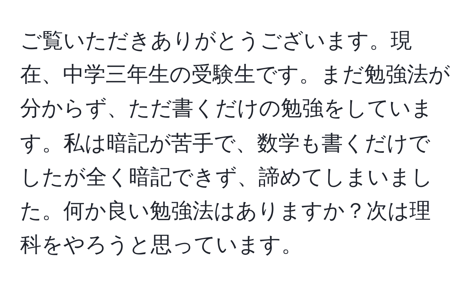 ご覧いただきありがとうございます。現在、中学三年生の受験生です。まだ勉強法が分からず、ただ書くだけの勉強をしています。私は暗記が苦手で、数学も書くだけでしたが全く暗記できず、諦めてしまいました。何か良い勉強法はありますか？次は理科をやろうと思っています。