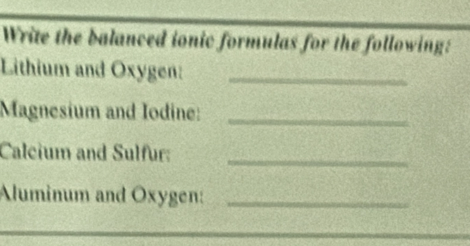 Write the balanced ionic formulas for the following: 
Lithium and Oxygen:_ 
Magnesium and Iodine:_ 
Caleium and Sulfur:_ 
Aluminum and Oxygen:_