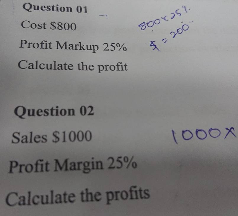 Cost $800
Profit Markup 25%
Calculate the profit 
Question 02 
Sales $1000
Profit Margin 25%
Calculate the profits