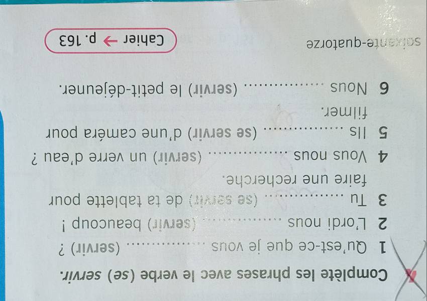 Complète les phrases avec le verbe (se) servir. 
1 Qu'est-ce que je vous _(servir)？ 
2 L'ordi nous _(servir) beaucoup ! 
3 Tu _(se servir) de ta tablette pour 
faire une recherche. 
4 Vous nous _(servir) un verre d'eau ? 
5 Ils _(se servir) d'une caméra pour 
filmer. 
6 Nous _(servir) le petit-déjeuner. 
soixante-quatorze Cahier p. 163