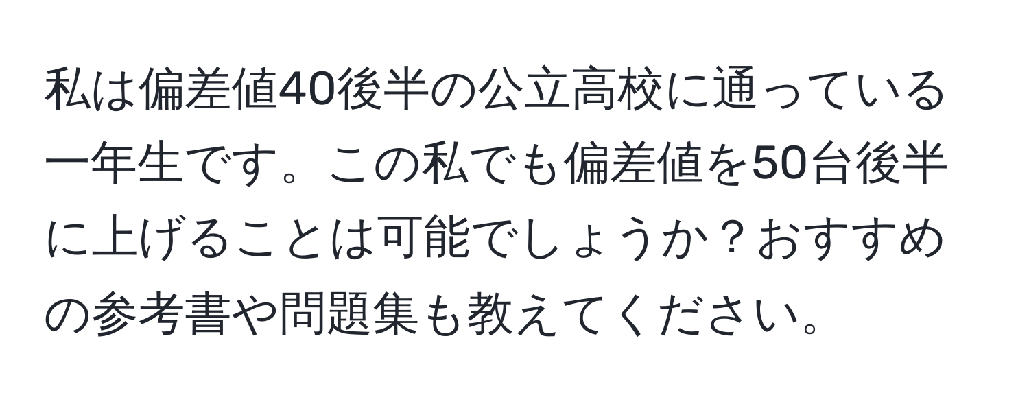 私は偏差値40後半の公立高校に通っている一年生です。この私でも偏差値を50台後半に上げることは可能でしょうか？おすすめの参考書や問題集も教えてください。