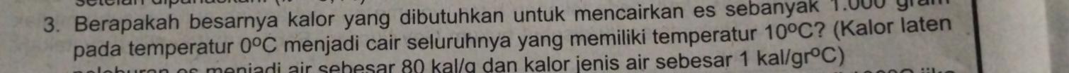 Berapakah besarnya kalor yang dibutuhkan untuk mencairkan es sebanyak 1.000 gra
pada temperatur 0^oC menjadi cair seluruhnya yang memiliki temperatur 10^oC ? (Kalor laten 
moniadi air sebesar 80 kal/ɑ dan kalor ienis air sebesar 1kal/gr°C)