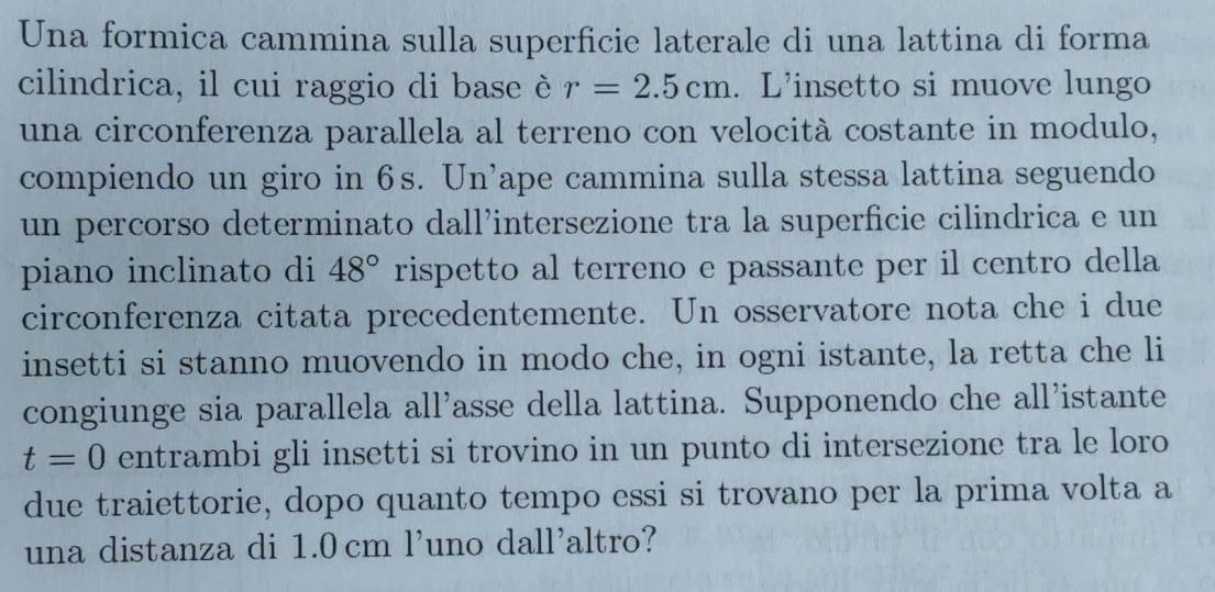 Una formica cammina sulla superficie laterale di una lattina di forma 
cilindrica, il cui raggio di base è r=2.5cm. L'insetto si muove lungo 
una circonferenza parallela al terreno con velocità costante in modulo, 
compiendo un giro in 6s. Un’ape cammina sulla stessa lattina seguendo 
un percorso determinato dall’intersezione tra la superficie cilindrica e un 
piano inclinato di 48° rispetto al terreno e passante per il centro della 
circonferenza citata precedentemente. Un osservatore nota che i due 
insetti si stanno muovendo in modo che, in ogni istante, la retta che li 
congiunge sia parallela all’asse della lattina. Supponendo che all’istante
t=0 entrambi gli insetti si trovino in un punto di intersezione tra le loro 
due traiettorie, dopo quanto tempo essi si trovano per la prima volta a 
una distanza di 1.0 cm l’uno dall’altro?