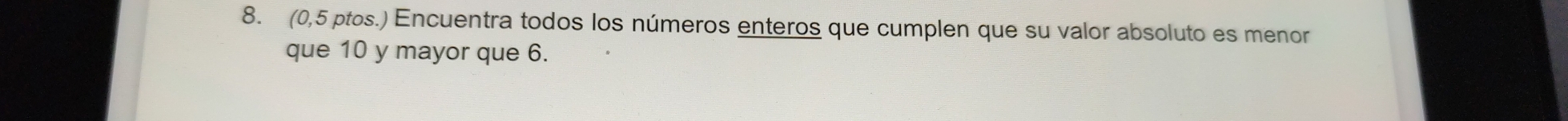 (0,5 ptos.) Encuentra todos los números enteros que cumplen que su valor absoluto es menor 
que 10 y mayor que 6.