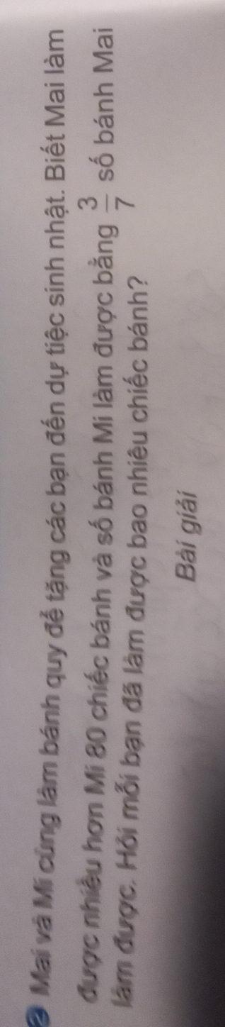 Mai và Mi cùng làm bánh quy để tặng các bạn đến dự tiệc sinh nhật. Biết Mai làm 
được nhiều hơn Mi 80 chiếc bánh và số bánh Mi làm được bằng  3/7  số bánh Mai 
làm được. Hỏi mỗi bạn đã làm được bao nhiêu chiếc bánh? 
Bài giải