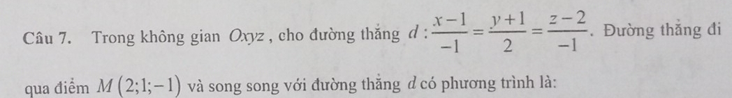 Trong không gian Oxyz , cho đường thắng d :  (x-1)/-1 = (y+1)/2 = (z-2)/-1 . Đường thắng đi 
qua điểm M(2;1;-1) và song song với đường thăng d có phương trình là: