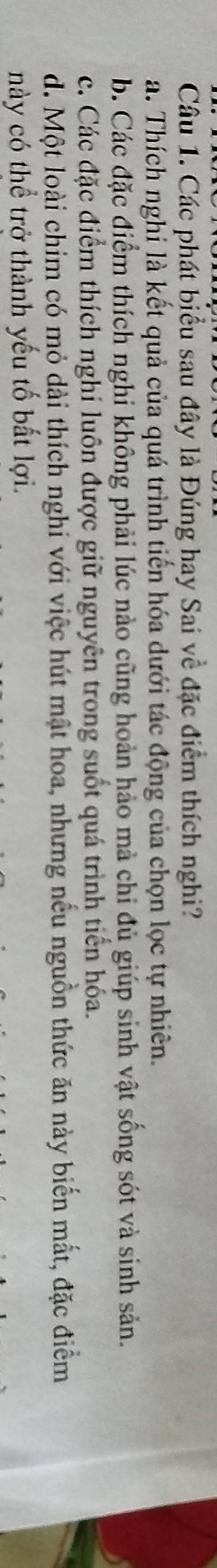 Cầâu 1. Các phát biểu sau đây là Đúng hay Sai về đặc điểm thích nghi?
a. Thích nghi là kết quả của quá trình tiến hóa dưới tác động của chọn lọc tự nhiên.
b. Các đặc điểm thích nghi không phải lúc nào cũng hoàn hảo mà chi đủ giúp sinh vật sống sót và sinh sản.
c. Các đặc điểm thích nghỉ luôn được giữ nguyên trong suốt quá trình tiến hóa.
d. Một loài chim có mỏ dài thích nghi với việc hút mật hoa, nhưng nếu nguồn thức ăn này biến mắt, đặc điểm
này có thể trở thành yếu tố bắt lợi.