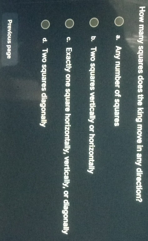 How many squares does the king move in any direction?
a. Any number of squares
b. Two squares vertically or horizontally
c. Exactly one square horizontally, vertically, or diagonally
d. Two squares diagonally
Previous page