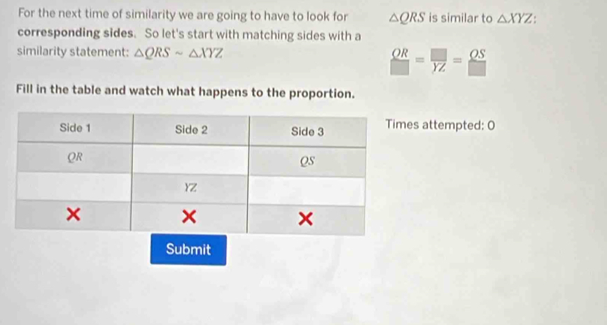 For the next time of similarity we are going to have to look for △ QRS is similar to △ XYZ. 
corresponding sides. So let's start with matching sides with a 
similarity statement: △ QRSsim △ XYZ
 OR/□  = □ /YZ = OS/□  
Fill in the table and watch what happens to the proportion. 
s attempted: O 
Submit