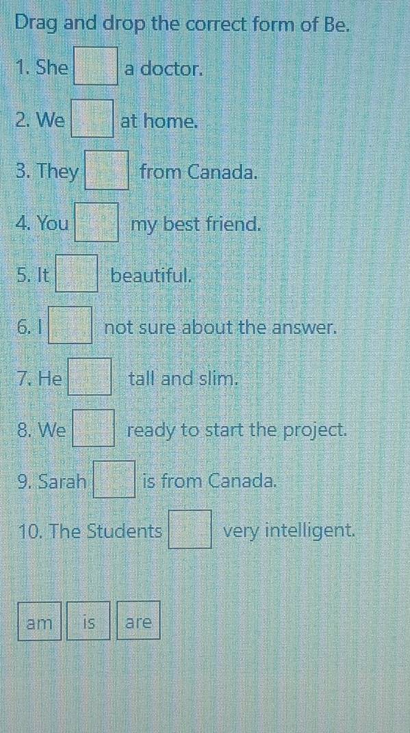 Drag and drop the correct form of Be. 
1. She □° a doctor. 
2. We =□° at home. 
3. They □° from Canada. 
4. You □ my | best friend. 
5. It =□° beautiful. 
6. I =□° not sure about the answer. 
7. He =□° tall and slim. 
8. We □ ready to start the project. 
9. Sarah □ is from Canada. 
10. The Students □° very intelligent. 
am is are