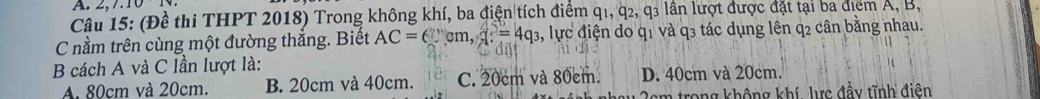 2,7.101 
Câu 15: (Đề thi THPT 2018) Trong không khí, ba điện tích điểm q1, q2, q3 lần lượt được đặt tại ba điểm A, B,
C nằm trên cùng một đường thẳng. Biết AC=(cm, x=4q_3 1, lực điện do q1 và q3 tác dụng lên q2 cân bằng nhau.
B cách A và C lần lượt là:
A. 80cm và 20cm. B. 20cm và 40cm. C. 20cm và 80cm. D. 40cm và 20cm.
* m rong không khí lực đầy tĩnh điên