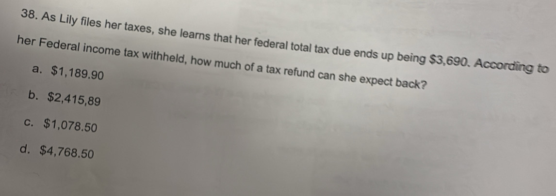 As Lily files her taxes, she learns that her federal total tax due ends up being $3,690. According to
her Federal income tax withheld, how much of a tax refund can she expect back?
a. $1,189.90
b. $2,415,89
c. $1,078.50
d. $4,768.50