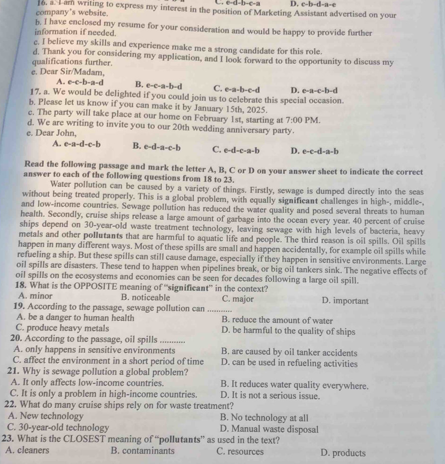 C. e-d-b-c-a D. c-b-d-a-e
16. a. I am writing to express my interest in the position of Marketing Assistant advertised on your
company’s website.
b. I have enclosed my resume for your consideration and would be happy to provide further
information if needed.
c. I believe my skills and experience make me a strong candidate for this role.
d. Thank you for considering my application, and I look forward to the opportunity to discuss my
qualifications further.
e. Dear Sir/Madam,
A. e-c-b-a-d B. e- c-a-b-d C. e-a-b-c-d D. e-a-c-b-d
17. a. We would be delighted if you could join us to celebrate this special occasion.
b. Please let us know if you can make it by January 15th, 2025.
c. The party will take place at our home on February 1st, starting at 7:00 PM.
d. We are writing to invite you to our 20th wedding anniversary party.
e. Dear John,
A. e-a-d-c-b B. e-d-a-c-b C. e-d-c-a-b D. e-c-d-a-b
Read the following passage and mark the letter A, B, C or D on your answer sheet to indicate the correct
answer to each of the following questions from 18 to 23.
Water pollution can be caused by a variety of things. Firstly, sewage is dumped directly into the seas
without being treated properly. This is a global problem, with equally significant challenges in high-, middle-,
and low-income countries. Sewage pollution has reduced the water quality and posed several threats to human
health. Secondly, cruise ships release a large amount of garbage into the ocean every year. 40 percent of cruise
ships depend on 30-year-old waste treatment technology, leaving sewage with high levels of bacteria, heavy
metals and other pollutants that are harmful to aquatic life and people. The third reason is oil spills. Oil spills
happen in many different ways. Most of these spills are small and happen accidentally, for example oil spills while
refueling a ship. But these spills can still cause damage, especially if they happen in sensitive environments. Large
oil spills are disasters. These tend to happen when pipelines break, or big oil tankers sink. The negative effects of
oil spills on the ecosystems and economies can be seen for decades following a large oil spill.
18. What is the OPPOSITE meaning of “significant” in the context?
A. minor B. noticeable C. major D. important
19. According to the passage, sewage pollution can_
A. be a danger to human health B. reduce the amount of water
C. produce heavy metals D. be harmful to the quality of ships
20. According to the passage, oil spills_
A. only happens in sensitive environments B. are caused by oil tanker accidents
C. affect the environment in a short period of time D. can be used in refueling activities
21. Why is sewage pollution a global problem?
A. It only affects low-income countries. B. It reduces water quality everywhere.
C. It is only a problem in high-income countries. D. It is not a serious issue.
22. What do many cruise ships rely on for waste treatment?
A. New technology B. No technology at all
C. 30-year-old technology D. Manual waste disposal
23. What is the CLOSEST meaning of “pollutants” as used in the text?
A. cleaners B. contaminants C. resources D. products