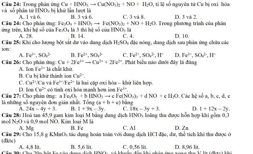 Trong phản ứng Cu+HNO_3to Cu(NO_3)_2+NO+H_2O , tỉ lệ số nguyên tử Cu bị oxỉ hóa
và số phân tử HNO_3 bị khử lần lượt là
A. 1 và 6. B. 3 và 6. C. 3 và 8. D. 3 và 2.
Câu 24: Cho phản ứng: Fe_3O_4+HNO_3to Fe(NO_3)_3+NO+H_2O. Trong phương trình của phản
ứng trên, khi hệ số của Fe_3O_4 là 3 thì hệ sociaHNO_3 là
A. 28. B. 14. C. 4. D. 10.
Câu 25: Khi cho lượng bột sắt dư vào dung dịch H_2SO_4 đặc nóng, dung dịch sau phản ứng chứa các
ion:
A. Fe^(3+),SO_4^((2-) B. Fe^2+),SO_4^((2-) C. Fe^2+),SO_4^((2-),H^+) D. Fe^(3+),SO_4^((2-),H^+)
Câu 26: Cho phản ứng: Cu+2Fe^(3+)to Cu^(2+)+2Fe^(2+). Phát biểu nào dưới đây là đúng
A. Ion Fe^(3+)la chất khử.
B. Cu bị khử thành ion Cu^(2+).
C. Cu^(2+)/Cu và Fe^(3+)/Fe^(2+) là hai cặp oxi hóa - khử liên hợp.
D. Ion Cu^(2+) có tính oxi hóa mạnh hơn ion Fe^(3+).
Câu 27: Cho phản ứng: 3 Fe_xO_y+bHNO_3to cFe(NO_3)_3+dNO+e H_2O. Các hệ số a, b, c, d, e
là những số nguyên đơn giản nhất. Tổng (a+b+e) bằng
A. 24x-4y+3. B. 1+9x-3y. C. 18x-3y+3. D. 1+12x-2y.
Câu 28: Hoà tan 45,9 gam kim loại M bằng dung dịch HNO3 loãng thu được hồn hợp khí gồm 0,3
mol N_2O và 0,9 mol NO. Kim loại M là
A. Mg B. Fe C. Al D. Zn
Câu 29: Cho 15,8 g KMnO4 tác dụng hoàn toàn với dung dịch HCl đặc, dư, thể tích khí thu được ở
(đktc)
A. 4,8 lit. B. 5,6 lit. C. 0,56 lit. D. 8,96 lit.
Câu 30: Cho 20g bột Fe vào dụng dịch HNOa và khuẩy đến khi phản ứng xong thu V lit (đktc) khí