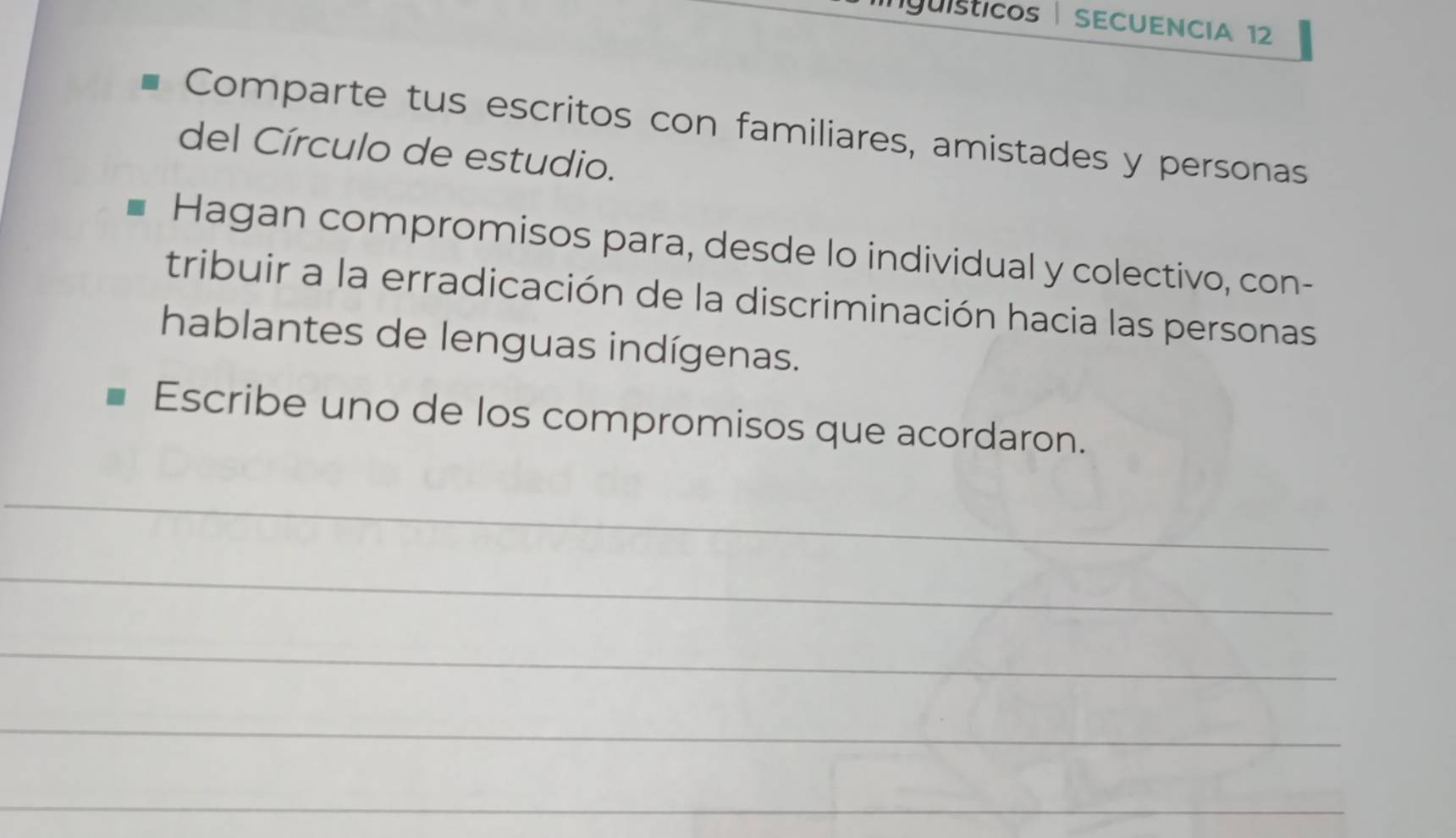 rgüisticos SECUENCIA 12 
Comparte tus escritos con familiares, amistades y personas 
del Círculo de estudio. 
Hagan compromisos para, desde lo individual y colectivo, con- 
tribuir a la erradicación de la discriminación hacia las personas 
hablantes de lenguas indígenas. 
Escribe uno de los compromisos que acordaron. 
_ 
_ 
_ 
_ 
_