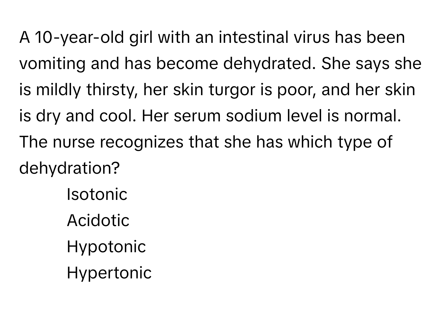 A 10-year-old girl with an intestinal virus has been vomiting and has become dehydrated. She says she is mildly thirsty, her skin turgor is poor, and her skin is dry and cool. Her serum sodium level is normal. The nurse recognizes that she has which type of dehydration?

1) Isotonic
2) Acidotic
3) Hypotonic
4) Hypertonic